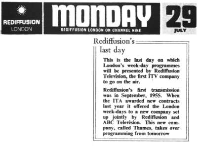 This is the last day on which London's week-day programmes will be presented by Rediffusion Televison, the first ITV company to go on the air. Rediffusion's first transmission was in September, 1955. When the ITA awarded new contracts last year it offered the London week-days to a new company set up jointly by Rediffusion and ABC Television. This new company, called Thames, takes over programming from tomorrow